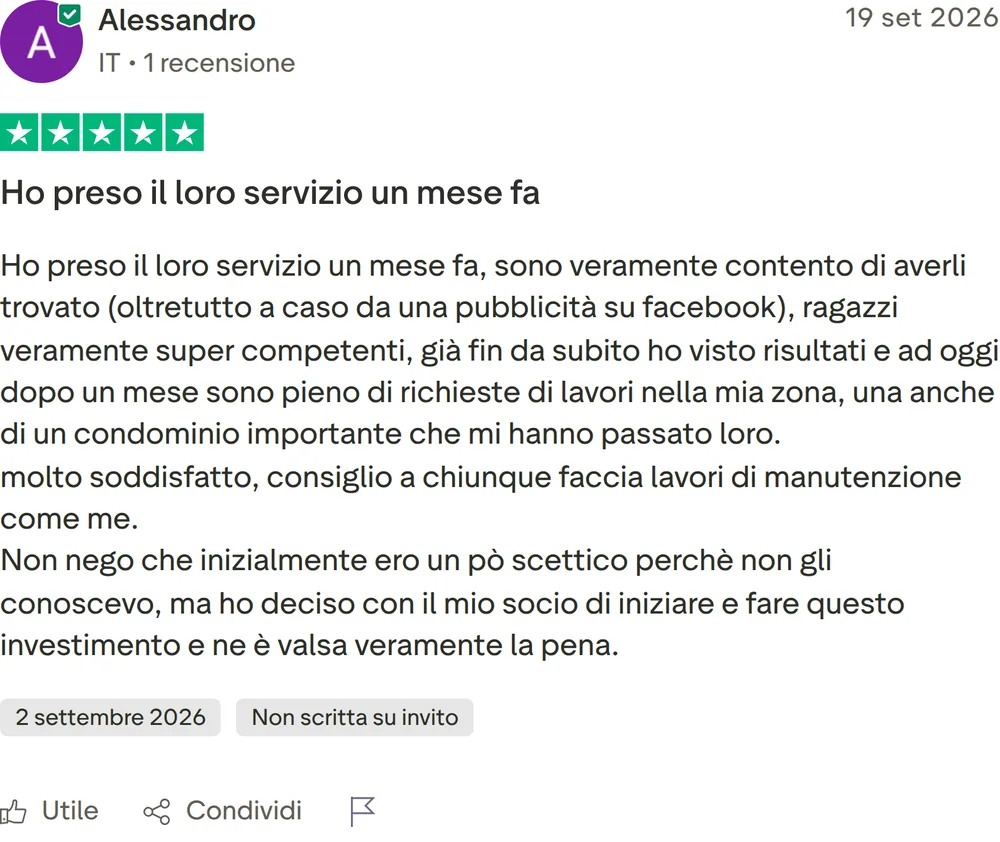 Recensione Trustpilot di Alessandro, 5 stelle su 5, pubblicata il 19 settembre 2026. Ho preso il loro servizio un mese fa. Ho preso il loro servizio un mese fa, sono veramente contento di averli trovato (oltretutto a caso da una pubblicità su facebook), ragazzi veramente super competenti, già fin da subito ho visto risultati e ad oggi dopo un mese sono pieno di richieste di lavori nella mia zona, una anche di un condominio importante che mi hanno passato loro. molto soddisfatto, consiglio a chiunque faccia lavori di manutenzione come me. Non nego che inizialmente ero un pò scettico perchè non gli conoscevo, ma ho deciso con il mio socio di iniziare e fare questo investimento e ne è valsa veramente la pena.