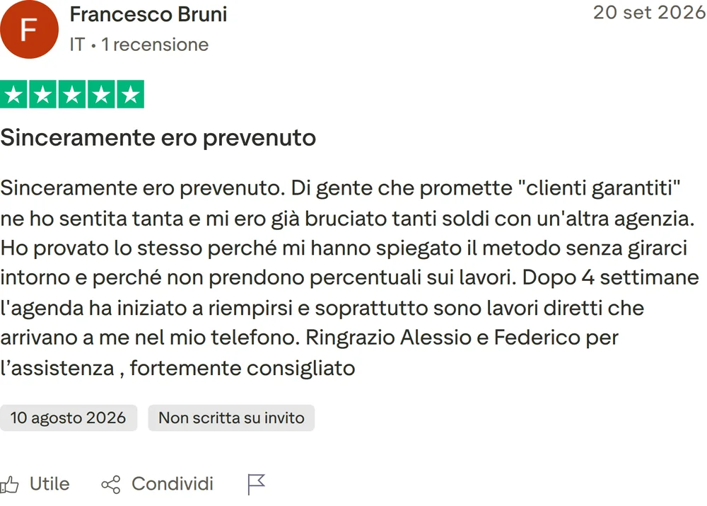 Recensione Trustpilot di Francesco Bruni, 5 stelle su 5, pubblicata il 20 settembre 2026. Sinceramente ero prevenuto. Sinceramente ero prevenuto. Di gente che promette "clienti garantiti" ne ho sentita tanta e mi ero già bruciato tanti soldi con un'altra agenzia. Ho provato lo stesso perché mi hanno spiegato il metodo senza girarci intorno e perché non prendono percentuali sui lavori. Dopo 4 settimane l'agenda ha iniziato a riempirsi e soprattutto sono lavori diretti che arrivano a me nel mio telefono. Ringrazio Alessio e Federico per l’assistenza , fortemente consigliato